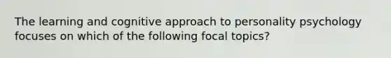 The learning and cognitive approach to personality psychology focuses on which of the following focal topics?