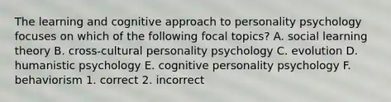 The learning and cognitive approach to personality psychology focuses on which of the following focal topics? A. social learning theory B. cross-cultural personality psychology C. evolution D. humanistic psychology E. cognitive personality psychology F. behaviorism 1. correct 2. incorrect