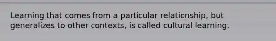 Learning that comes from a particular relationship, but generalizes to other contexts, is called cultural learning.