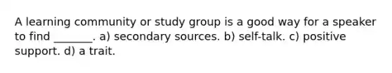 A learning community or study group is a good way for a speaker to find _______. a) secondary sources. b) self-talk. c) positive support. d) a trait.