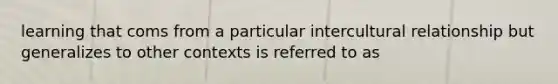 learning that coms from a particular intercultural relationship but generalizes to other contexts is referred to as