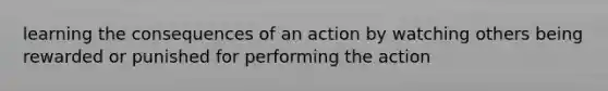 learning the consequences of an action by watching others being rewarded or punished for performing the action