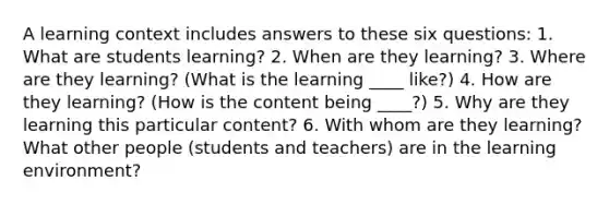 A learning context includes answers to these six questions: 1. What are students learning? 2. When are they learning? 3. Where are they learning? (What is the learning ____ like?) 4. How are they learning? (How is the content being ____?) 5. Why are they learning this particular content? 6. With whom are they learning? What other people (students and teachers) are in the learning environment?