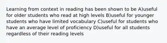 Learning from context in reading has been shown to be A)useful for older students who read at high levels B)useful for younger students who have limited vocabulary C)useful for students who have an average level of proficiency D)useful for all students regardless of their reading levels