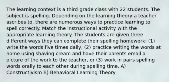 The learning context is a third-grade class with 22 students. The subject is spelling. Depending on the learning theory a teacher ascribes to, there are numerous ways to practice learning to spell correctly. Match the instructional activity with the appropriate learning theory. The students are given three different ways they can complete their spelling homework: (1) write the words five times daily, (2) practice writing the words at home using shaving cream and have their parents email a picture of the work to the teacher, or (3) work in pairs spelling words orally to each other during spelling time. A) Constructivism B) Behavioral Learning Theory