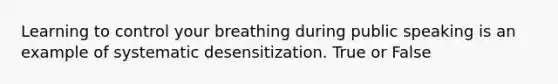 Learning to control your breathing during public speaking is an example of systematic desensitization. True or False