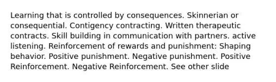 Learning that is controlled by consequences. Skinnerian or consequential. Contigency contracting. Written therapeutic contracts. Skill building in communication with partners. active listening. Reinforcement of rewards and punishment: Shaping behavior. Positive punishment. Negative punishment. Positive Reinforcement. Negative Reinforcement. See other slide