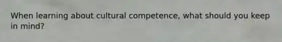 When learning about cultural competence, what should you keep in mind?