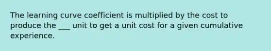 The learning curve coefficient is multiplied by the cost to produce the ___ unit to get a unit cost for a given cumulative experience.