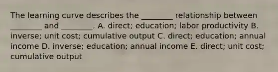 The learning curve describes the​ ________ relationship between​ ________ and​ ________. A. ​direct; education; labor productivity B. ​inverse; unit​ cost; cumulative output C. ​direct; education; annual income D. ​inverse; education; annual income E. ​direct; unit​ cost; cumulative output