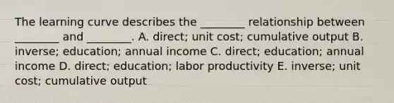 The learning curve describes the ________ relationship between ________ and ________. A. direct; unit cost; cumulative output B. inverse; education; annual income C. direct; education; annual income D. direct; education; labor productivity E. inverse; unit cost; cumulative output