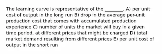 The learning curve is representative of the ________. A) per unit cost of output in the long run B) drop in the average per-unit production cost that comes with accumulated production experience C) number of units the market will buy in a given time period, at different prices that might be charged D) total market demand resulting from different prices E) per unit cost of output in the short run