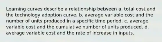 Learning curves describe a relationship between a. total cost and the technology adoption curve. b. average variable cost and the number of units produced in a specific time period. c. average variable cost and the cumulative number of units produced. d. average variable cost and the rate of increase in inputs.