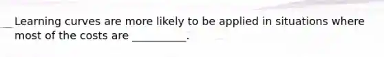 Learning curves are more likely to be applied in situations where most of the costs are __________.