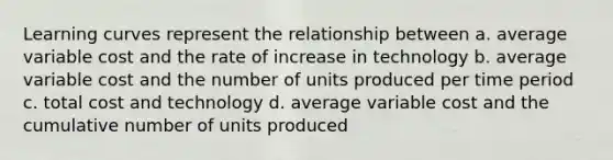 Learning curves represent the relationship between a. average variable cost and the rate of increase in technology b. average variable cost and the number of units produced per time period c. total cost and technology d. average variable cost and the cumulative number of units produced