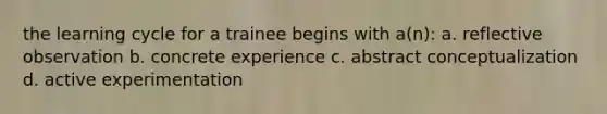 the learning cycle for a trainee begins with a(n): a. reflective observation b. concrete experience c. abstract conceptualization d. active experimentation