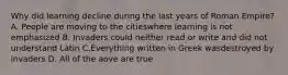 Why did learning decline during the last years of Roman Empire? A. People are moving to the citieswhere learning is not emphasized B. Invaders could neither read or write and did not understand Latin C.Everything written in Greek wasdestroyed by invaders D. All of the aove are true
