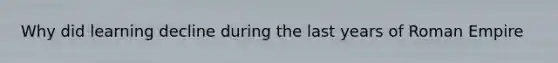 Why did learning decline during the last years of Roman Empire