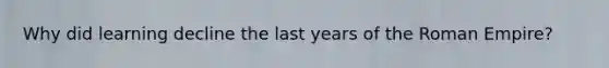 Why did learning decline the last years of the Roman Empire?