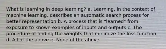 What is learning in deep learning? a. Learning, in the context of machine learning, describes an automatic search process for better representation b. A process that is "learned" from exposure to known examples of inputs and outputs c. The procedure of finding the weights that minimize the loss function d. All of the above e. None of the above