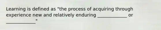 Learning is defined as "the process of acquiring through experience new and relatively enduring _____________ or _____________"