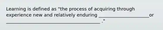 Learning is defined as "the process of acquiring through experience new and relatively enduring ______________________or _________________________________________ ."