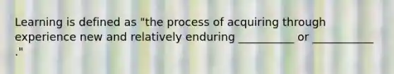 Learning is defined as "the process of acquiring through experience new and relatively enduring __________ or ___________ ."