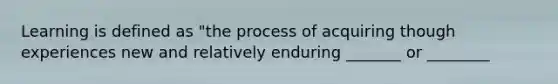 Learning is defined as "the process of acquiring though experiences new and relatively enduring _______ or ________