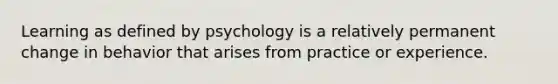 Learning as defined by psychology is a relatively permanent change in behavior that arises from practice or experience.