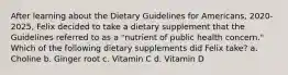 After learning about the Dietary Guidelines for Americans, 2020-2025, Felix decided to take a dietary supplement that the Guidelines referred to as a "nutrient of public health concern." Which of the following dietary supplements did Felix take? a. Choline b. Ginger root c. Vitamin C d. Vitamin D