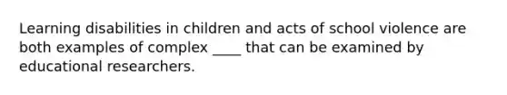 Learning disabilities in children and acts of school violence are both examples of complex ____ that can be examined by educational researchers.