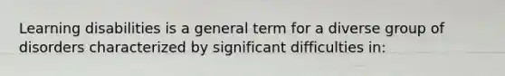 Learning disabilities is a general term for a diverse group of disorders characterized by significant difficulties in: