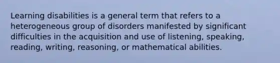 Learning disabilities is a general term that refers to a heterogeneous group of disorders manifested by significant difficulties in the acquisition and use of listening, speaking, reading, writing, reasoning, or mathematical abilities.