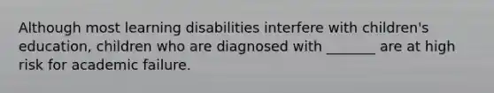 Although most learning disabilities interfere with children's education, children who are diagnosed with _______ are at high risk for academic failure.