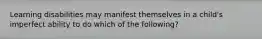 Learning disabilities may manifest themselves in a child's imperfect ability to do which of the following?