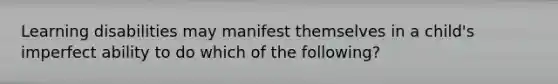 Learning disabilities may manifest themselves in a child's imperfect ability to do which of the following?