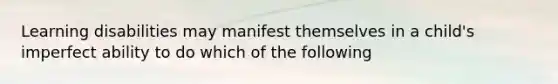 Learning disabilities may manifest themselves in a child's imperfect ability to do which of the following