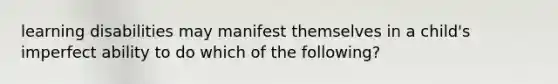 learning disabilities may manifest themselves in a child's imperfect ability to do which of the following?