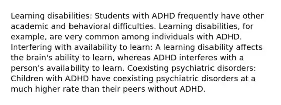 Learning disabilities: Students with ADHD frequently have other academic and behavioral difficulties. Learning disabilities, for example, are very common among individuals with ADHD. Interfering with availability to learn: A learning disability affects the brain's ability to learn, whereas ADHD interferes with a person's availability to learn. Coexisting psychiatric disorders: Children with ADHD have coexisting psychiatric disorders at a much higher rate than their peers without ADHD.