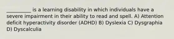 __________ is a learning disability in which individuals have a severe impairment in their ability to read and spell. A) Attention deficit hyperactivity disorder (ADHD) B) Dyslexia C) Dysgraphia D) Dyscalculia