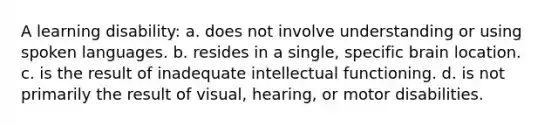 A learning disability: a. does not involve understanding or using spoken languages. b. resides in a single, specific brain location. c. is the result of inadequate intellectual functioning. d. is not primarily the result of visual, hearing, or motor disabilities.