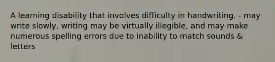 A learning disability that involves difficulty in handwriting. - may write slowly, writing may be virtually illegible, and may make numerous spelling errors due to inability to match sounds & letters