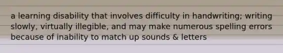 a learning disability that involves difficulty in handwriting; writing slowly, virtually illegible, and may make numerous spelling errors because of inability to match up sounds & letters