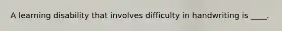 A learning disability that involves difficulty in handwriting is ____.