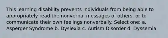 This learning disability prevents individuals from being able to appropriately read the nonverbal messages of others, or to communicate their own feelings nonverbally. Select one: a. Asperger Syndrome b. Dyslexia c. Autism Disorder d. Dyssemia