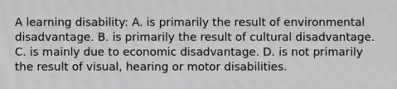 A learning disability: A. is primarily the result of environmental disadvantage. B. is primarily the result of cultural disadvantage. C. is mainly due to economic disadvantage. D. is not primarily the result of visual, hearing or motor disabilities.