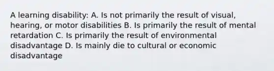 A learning disability: A. Is not primarily the result of visual, hearing, or motor disabilities B. Is primarily the result of mental retardation C. Is primarily the result of environmental disadvantage D. Is mainly die to cultural or economic disadvantage