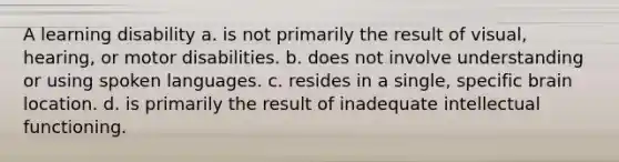 A learning disability a. is not primarily the result of visual, hearing, or motor disabilities. b. does not involve understanding or using spoken languages. c. resides in a single, specific brain location. d. is primarily the result of inadequate intellectual functioning.