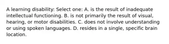 A learning disability: Select one: A. is the result of inadequate intellectual functioning. B. is not primarily the result of visual, hearing, or motor disabilities. C. does not involve understanding or using spoken languages. D. resides in a single, specific brain location.