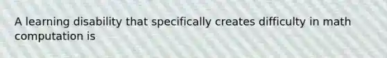 A learning disability that specifically creates difficulty in math computation is